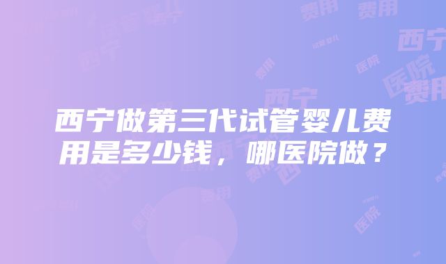 西宁做第三代试管婴儿费用是多少钱,哪医院做?