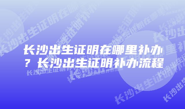 长沙出生证明在哪里补办?长沙出生证明补办流程