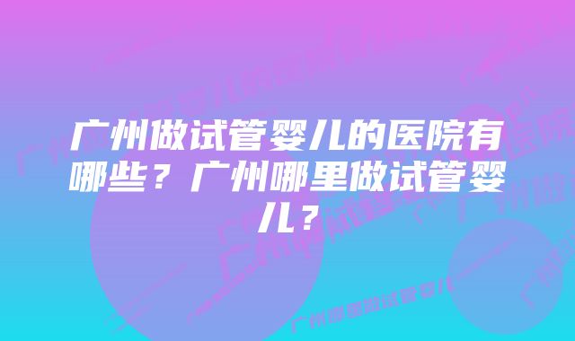 广州做试管婴儿的医院有哪些?广州哪里做试管婴儿?
