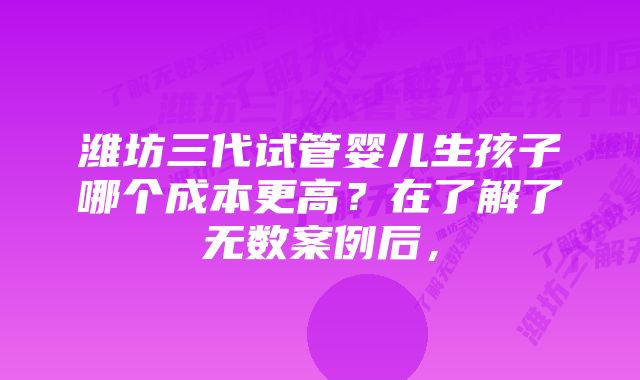 潍坊三代试管婴儿生孩子哪个成本更高?在了解了无数案例后,