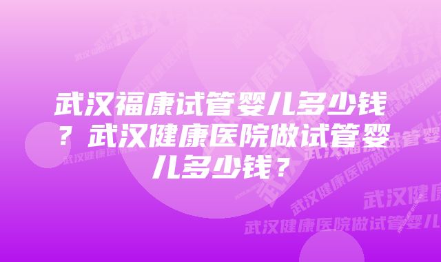 武汉福康试管婴儿多少钱?武汉健康医院做试管婴儿多少钱?