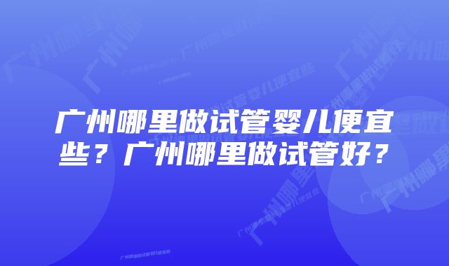 广州哪里做试管婴儿便宜些?广州哪里做试管好?
