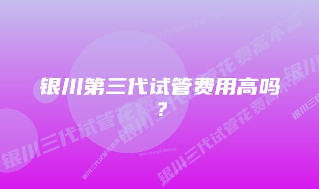 银川第三代试管费用高吗?