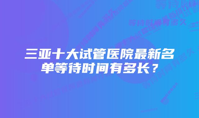 三亚十大试管医院最新名单等待时间有多长?