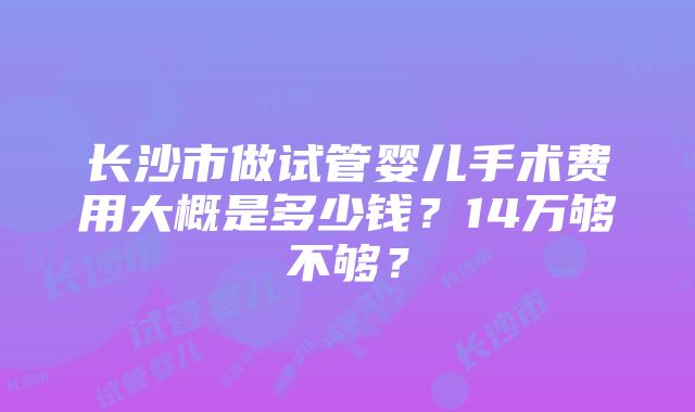 长沙市做试管婴儿手术费用大概是多少钱?14万够不够?