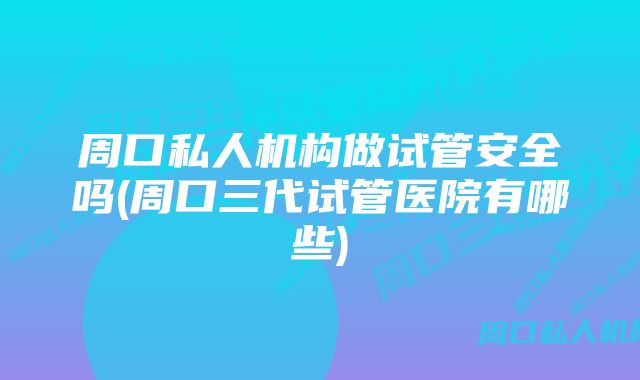 周口私人机构做试管安全吗(周口三代试管医院有哪些)