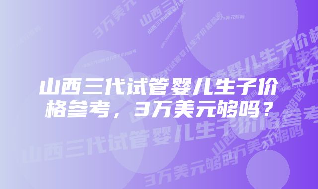 山西三代试管婴儿生子价格参考,3万美元够吗?