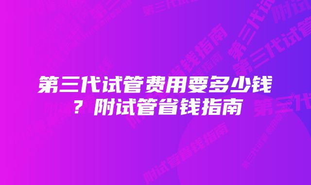 第三代试管费用要多少钱?附试管省钱指南