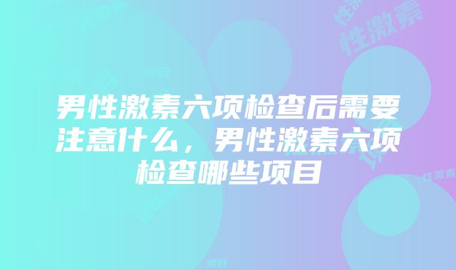 男性激素六项检查后需要注意什么,男性激素六项检查哪些项目