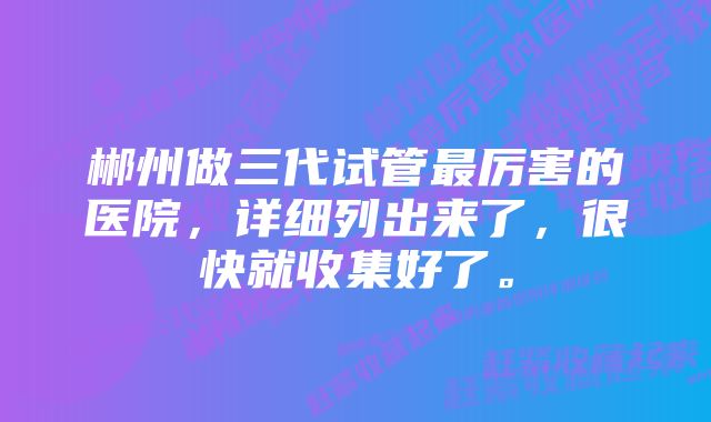 郴州做三代试管最厉害的医院，详细列出来了，很快就收集好了。