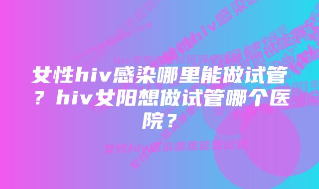 女性hiv感染哪里能做试管?hiv女阳想做试管哪个医院?