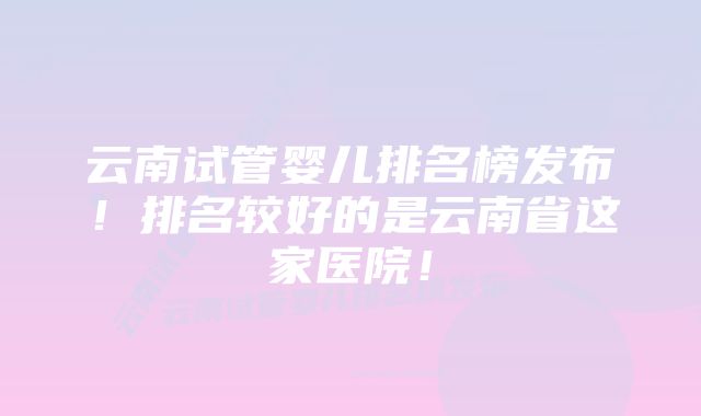 云南试管婴儿排名榜发布!排名较好的是云南省这家医院!
