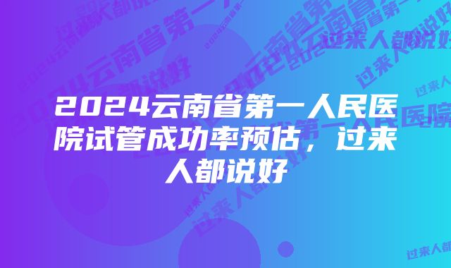 2024云南省第一人民医院试管成功率预估,过来人都说好