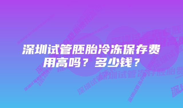 深圳试管胚胎冷冻保存费用高吗?多少钱?