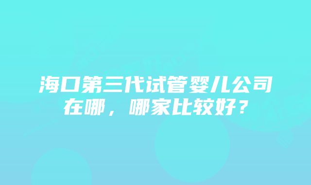 海口第三代试管婴儿公司在哪,哪家比较好?