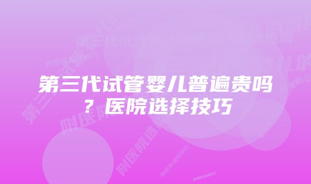 第三代试管婴儿普遍贵吗?医院选择技巧