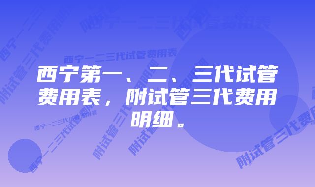 西宁第一、二、三代试管费用表,附试管三代费用明细。