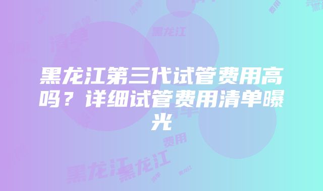 黑龙江第三代试管费用高吗?详细试管费用清单曝光