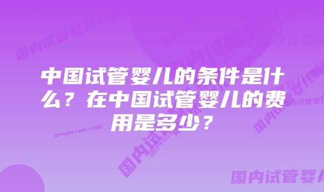 中国试管婴儿的条件是什么?在中国试管婴儿的费用是多少?