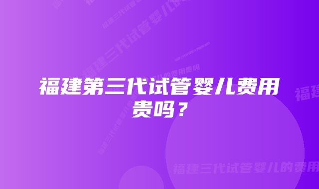福建第三代试管婴儿费用贵吗?