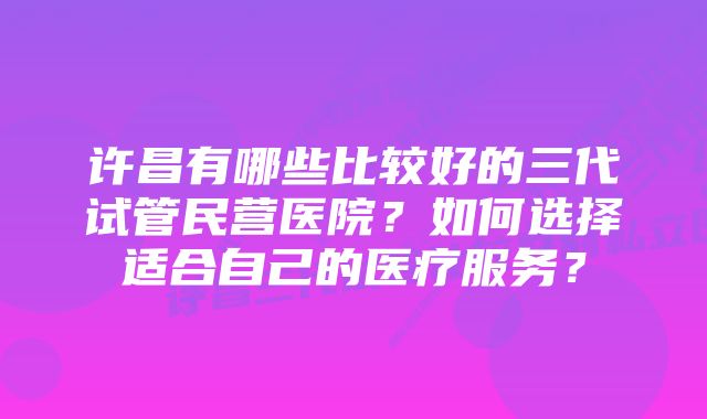 许昌有哪些比较好的三代试管民营医院?如何选择适合自己的医疗服务?