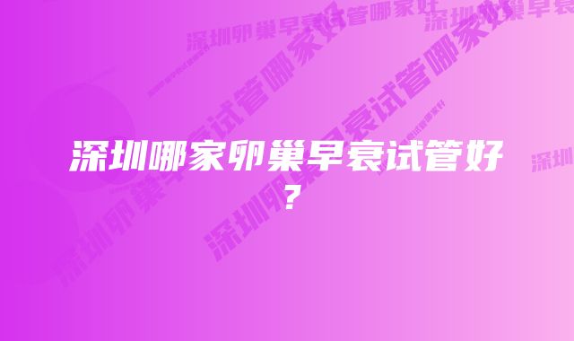 深圳哪家卵巢早衰试管好?
