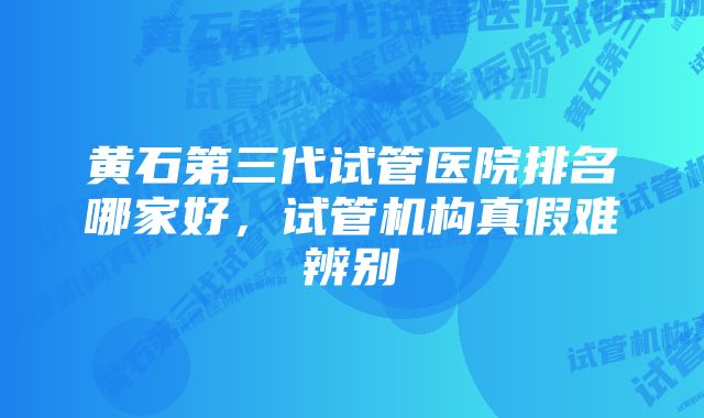 黄石第三代试管医院排名哪家好，试管机构真假难辨别