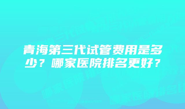 青海第三代试管费用是多少？哪家医院排名更好？