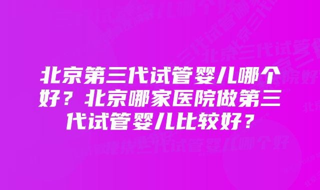 北京第三代试管婴儿哪个好?北京哪家医院做第三代试管婴儿比较好?
