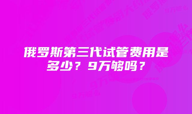 俄罗斯第三代试管费用是多少?9万够吗?