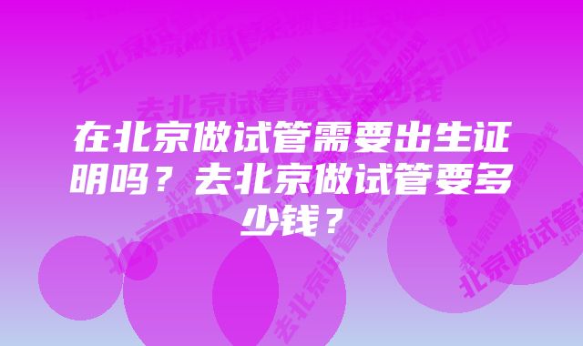 在北京做试管需要出生证明吗?去北京做试管要多少钱?