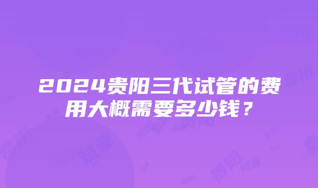 2024贵阳三代试管的费用大概需要多少钱?