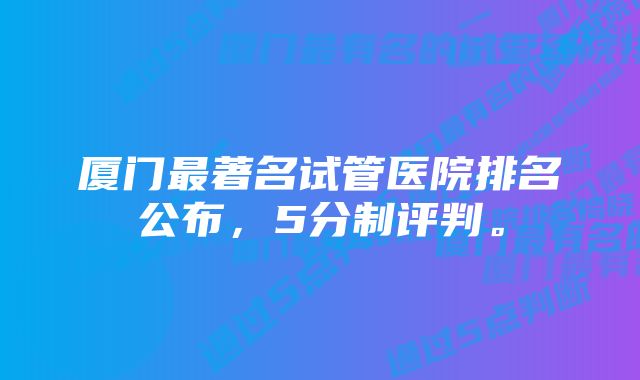 厦门最著名试管医院排名公布,5分制评判。