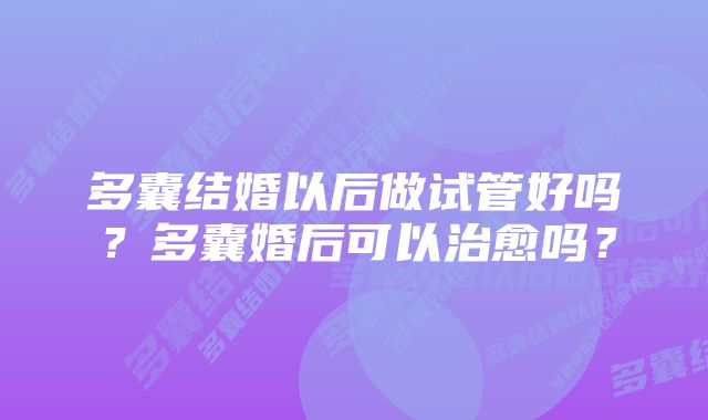 多囊结婚以后做试管好吗?多囊婚后可以治愈吗?