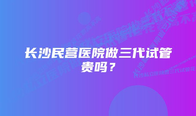 长沙民营医院做三代试管贵吗?
