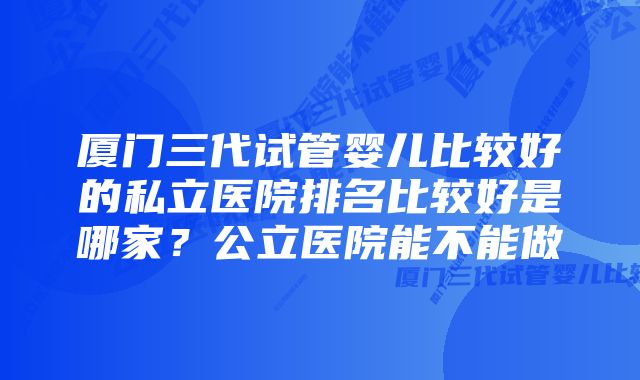 厦门三代试管婴儿比较好的私立医院排名比较好是哪家?公立医院能不能做