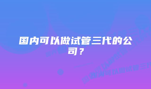 国内可以做试管三代的公司?