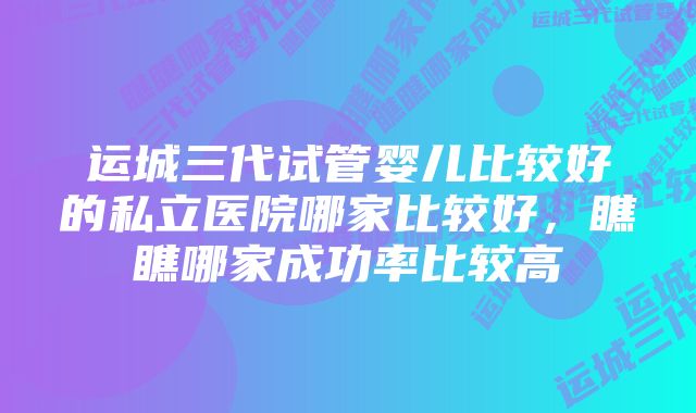 运城三代试管婴儿比较好的私立医院哪家比较好,瞧瞧哪家成功率比较高