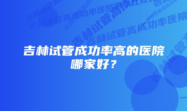 吉林试管成功率高的医院哪家好?