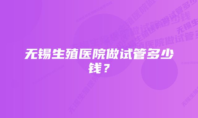 无锡生殖医院做试管多少钱?
