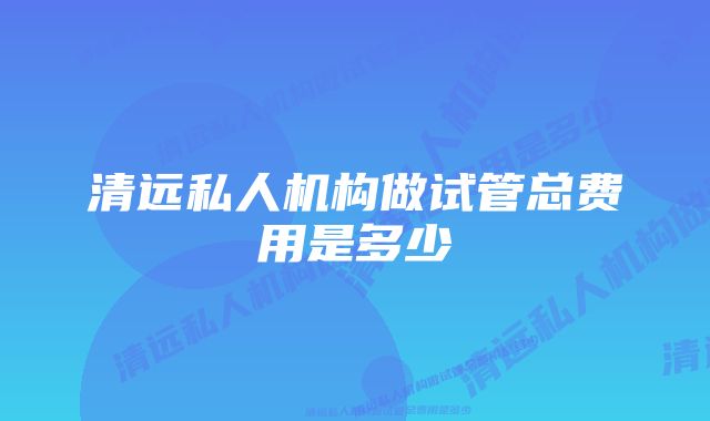 清远私人机构做试管总费用是多少