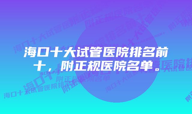 海口十大试管医院排名前十,附正规医院名单。