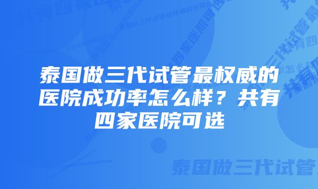 泰国做三代试管最权威的医院成功率怎么样?共有四家医院可选
