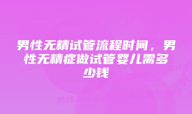 男性无精试管流程时间,男性无精症做试管婴儿需多少钱