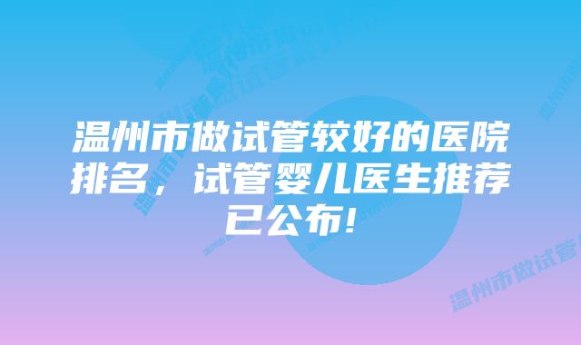 温州市做试管较好的医院排名,试管婴儿医生推荐已公布!