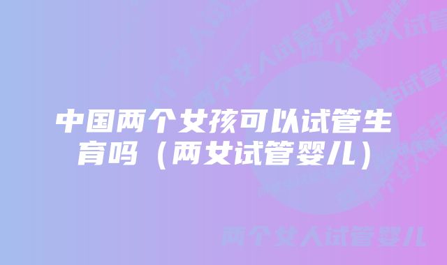中国两个女孩可以试管生育吗(两女试管婴儿)