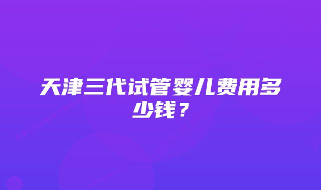 天津三代试管婴儿费用多少钱？
