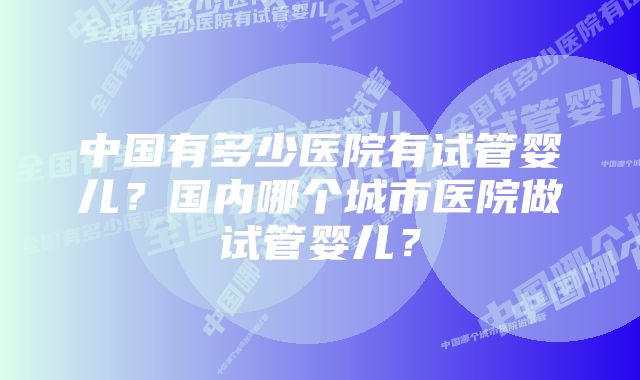 中国有多少医院有试管婴儿?国内哪个城市医院做试管婴儿?