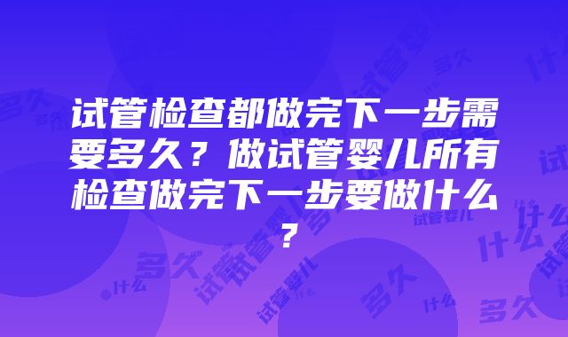 试管检查都做完下一步需要多久?做试管婴儿所有检查做完下一步要做什么?