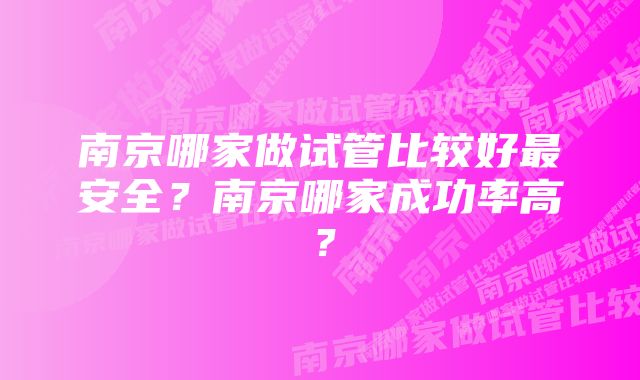 南京哪家做试管比较好最安全?南京哪家成功率高?